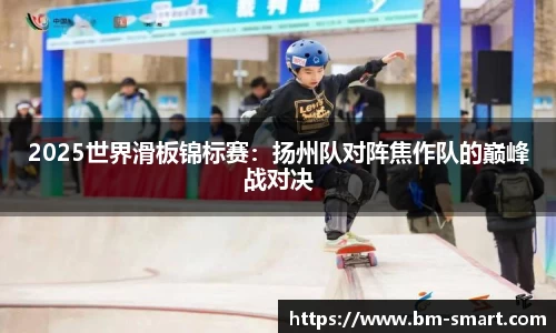 2025世界滑板锦标赛：扬州队对阵焦作队的巅峰战对决